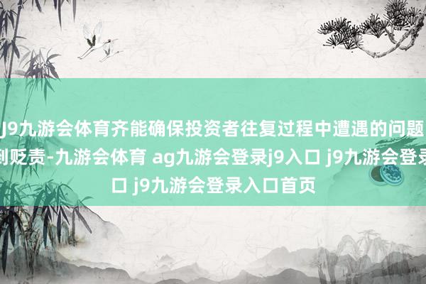 J9九游会体育齐能确保投资者往复过程中遭遇的问题能实时得到贬责-九游会体育 ag九游会登录j9入口 j9九游会登录入口首页