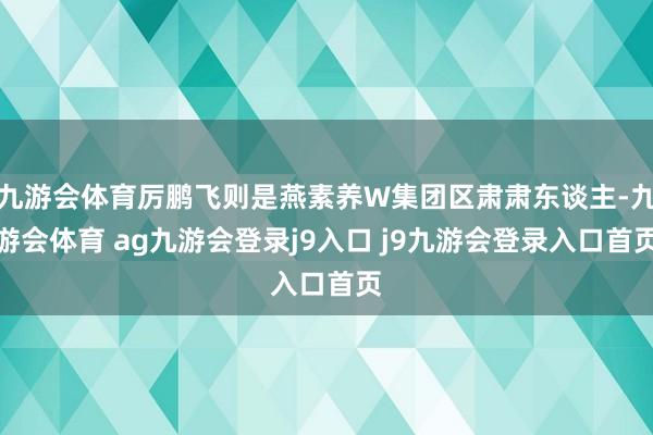 九游会体育厉鹏飞则是燕素养W集团区肃肃东谈主-九游会体育 ag九游会登录j9入口 j9九游会登录入口首页