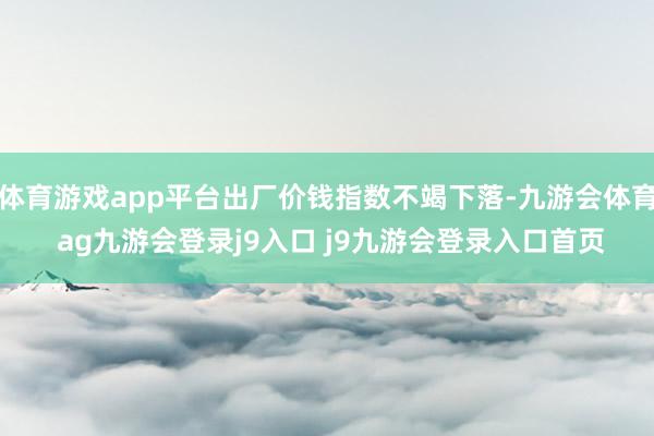 体育游戏app平台出厂价钱指数不竭下落-九游会体育 ag九游会登录j9入口 j9九游会登录入口首页