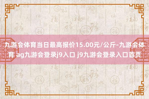 九游会体育当日最高报价15.00元/公斤-九游会体育 ag九游会登录j9入口 j9九游会登录入口首页