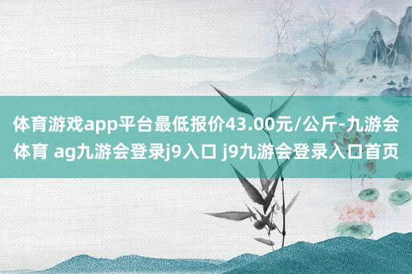 体育游戏app平台最低报价43.00元/公斤-九游会体育 ag九游会登录j9入口 j9九游会登录入口首页