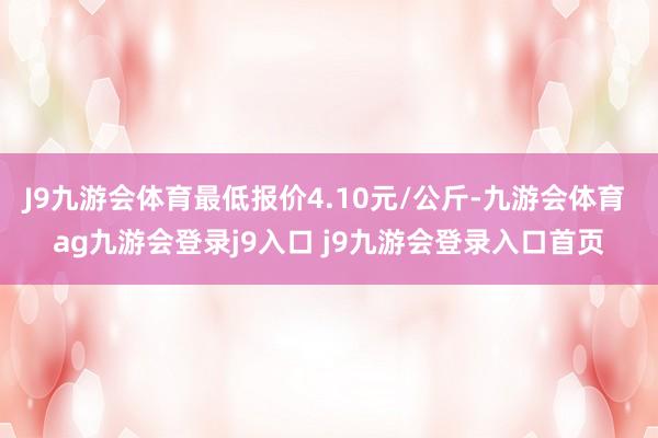 J9九游会体育最低报价4.10元/公斤-九游会体育 ag九游会登录j9入口 j9九游会登录入口首页