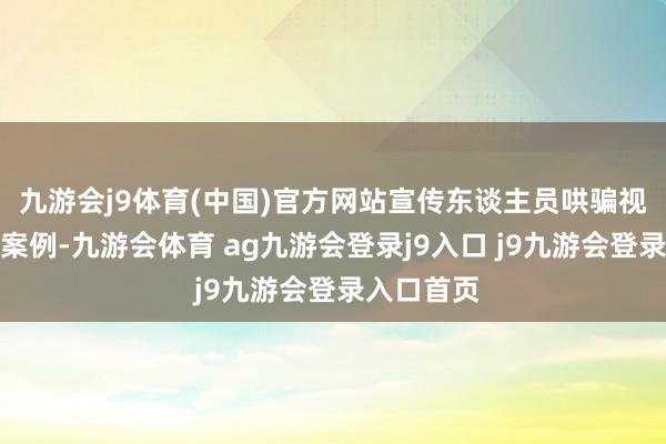九游会j9体育(中国)官方网站宣传东谈主员哄骗视频、图片案例-九游会体育 ag九游会登录j9入口 j9九游会登录入口首页