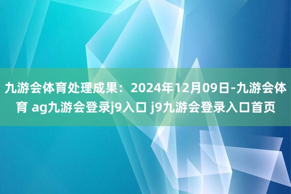 九游会体育处理成果：2024年12月09日-九游会体育 ag九游会登录j9入口 j9九游会登录入口首页
