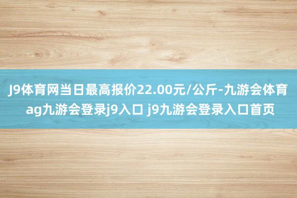 J9体育网当日最高报价22.00元/公斤-九游会体育 ag九游会登录j9入口 j9九游会登录入口首页