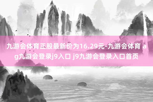 九游会体育正股最新价为16.29元-九游会体育 ag九游会登录j9入口 j9九游会登录入口首页