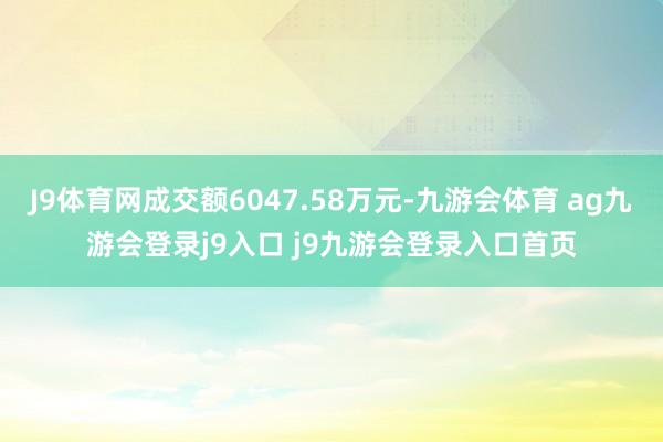 J9体育网成交额6047.58万元-九游会体育 ag九游会登录j9入口 j9九游会登录入口首页