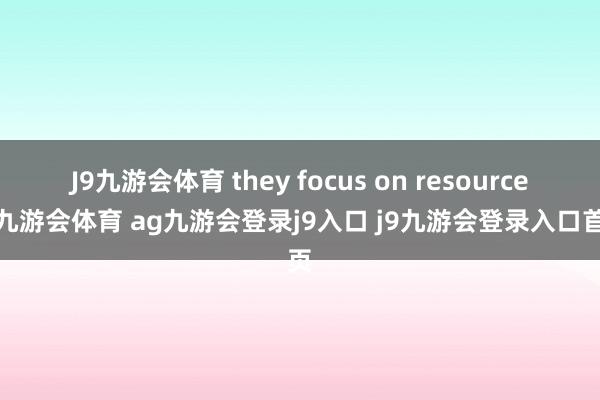 J9九游会体育 they focus on resources-九游会体育 ag九游会登录j9入口 j9九游会登录入口首页