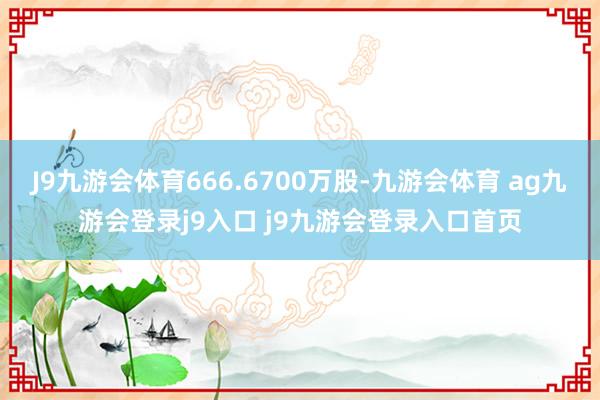 J9九游会体育666.6700万股-九游会体育 ag九游会登录j9入口 j9九游会登录入口首页