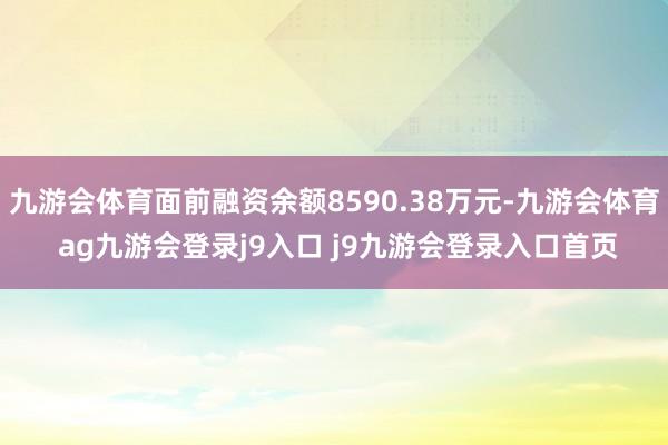九游会体育面前融资余额8590.38万元-九游会体育 ag九游会登录j9入口 j9九游会登录入口首页