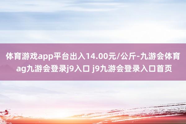 体育游戏app平台出入14.00元/公斤-九游会体育 ag九游会登录j9入口 j9九游会登录入口首页