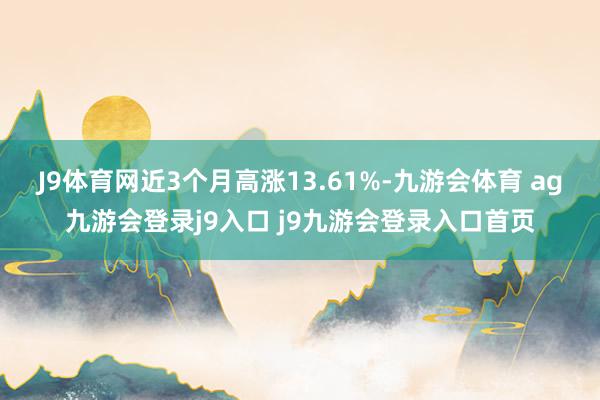 J9体育网近3个月高涨13.61%-九游会体育 ag九游会登录j9入口 j9九游会登录入口首页