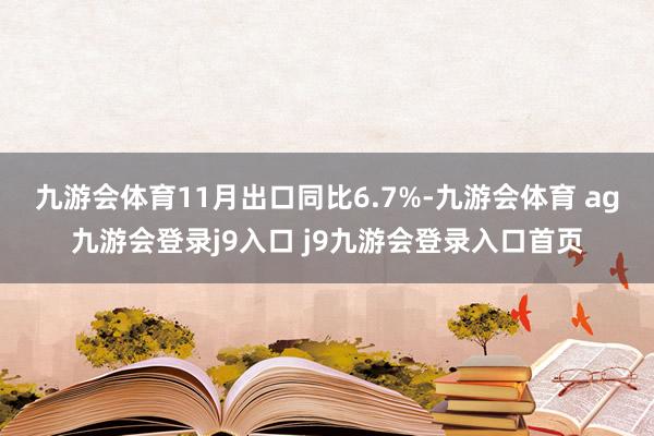 九游会体育　　11月出口同比6.7%-九游会体育 ag九游会登录j9入口 j9九游会登录入口首页