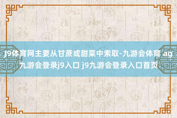J9体育网主要从甘蔗或甜菜中索取-九游会体育 ag九游会登录j9入口 j9九游会登录入口首页