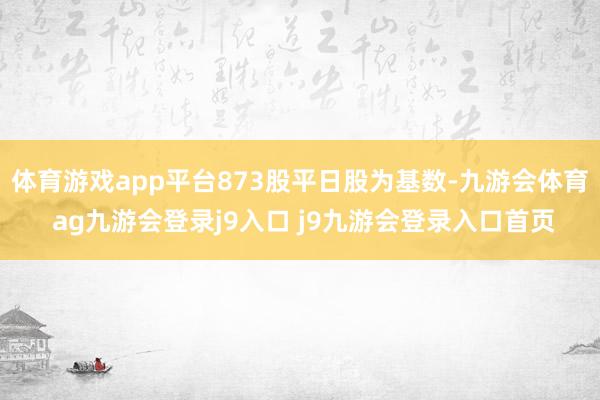 体育游戏app平台873股平日股为基数-九游会体育 ag九游会登录j9入口 j9九游会登录入口首页