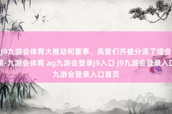 J9九游会体育大推动和董事、高管们齐被分派了增合手份额-九游会体育 ag九游会登录j9入口 j9九游会登录入口首页