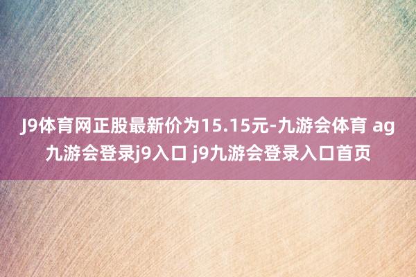 J9体育网正股最新价为15.15元-九游会体育 ag九游会登录j9入口 j9九游会登录入口首页