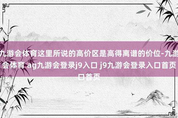 九游会体育这里所说的高价区是高得离谱的价位-九游会体育 ag九游会登录j9入口 j9九游会登录入口首页