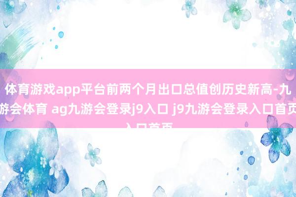 体育游戏app平台前两个月出口总值创历史新高-九游会体育 ag九游会登录j9入口 j9九游会登录入口首页
