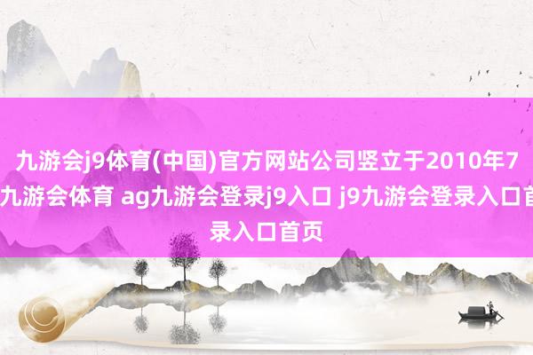 九游会j9体育(中国)官方网站公司竖立于2010年7月-九游会体育 ag九游会登录j9入口 j9九游会登录入口首页