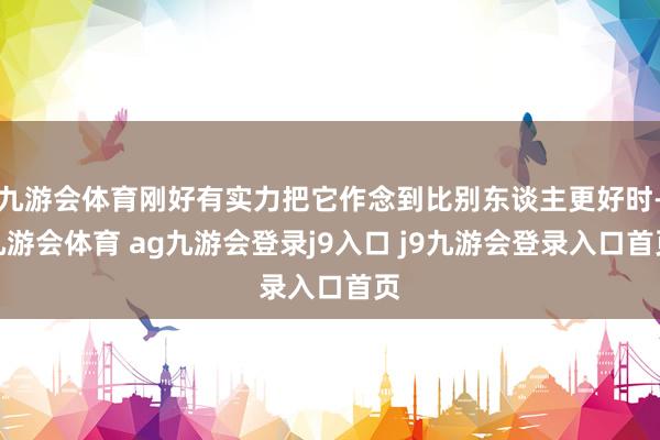 九游会体育刚好有实力把它作念到比别东谈主更好时-九游会体育 ag九游会登录j9入口 j9九游会登录入口首页