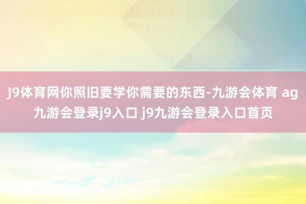J9体育网你照旧要学你需要的东西-九游会体育 ag九游会登录j9入口 j9九游会登录入口首页