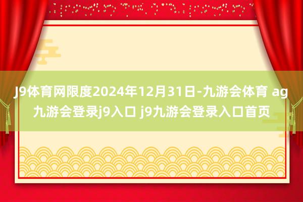 J9体育网限度2024年12月31日-九游会体育 ag九游会登录j9入口 j9九游会登录入口首页