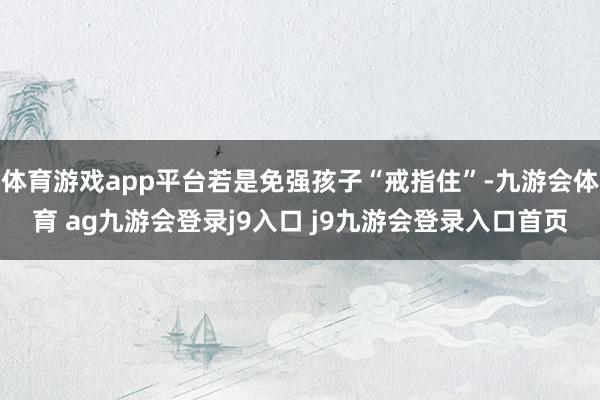 体育游戏app平台若是免强孩子“戒指住”-九游会体育 ag九游会登录j9入口 j9九游会登录入口首页