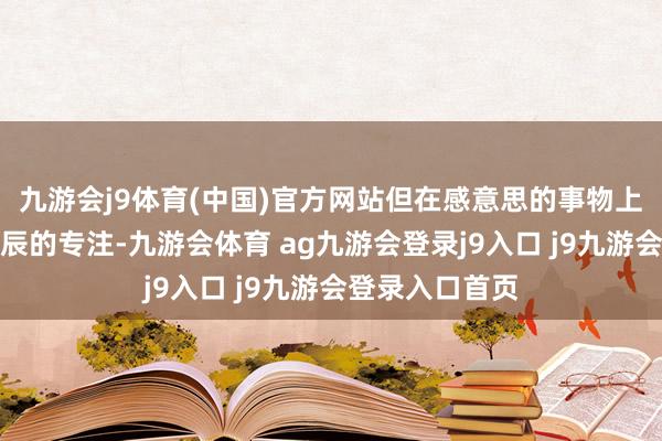 九游会j9体育(中国)官方网站但在感意思的事物上能保执较万古辰的专注-九游会体育 ag九游会登录j9入口 j9九游会登录入口首页