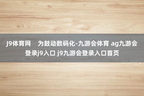 J9体育网 为鼓动数码化-九游会体育 ag九游会登录j9入口 j9九游会登录入口首页