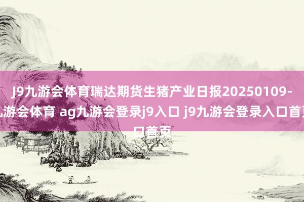 J9九游会体育瑞达期货生猪产业日报20250109-九游会体育 ag九游会登录j9入口 j9九游会登录入口首页