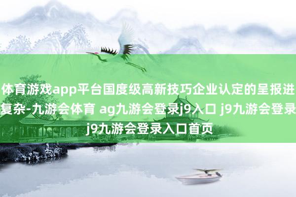 体育游戏app平台国度级高新技巧企业认定的呈报进程严格且复杂-九游会体育 ag九游会登录j9入口 j9九游会登录入口首页