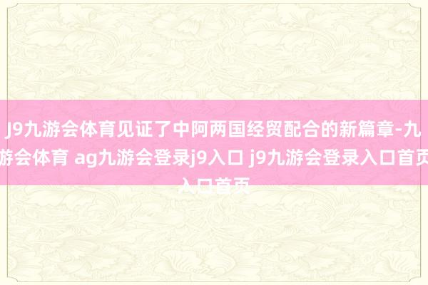J9九游会体育见证了中阿两国经贸配合的新篇章-九游会体育 ag九游会登录j9入口 j9九游会登录入口首页
