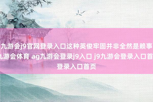 九游会j9官网登录入口这种英俊牢固并非全然是赖事-九游会体育 ag九游会登录j9入口 j9九游会登录入口首页