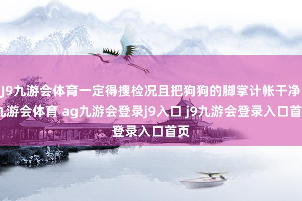 J9九游会体育一定得搜检况且把狗狗的脚掌计帐干净-九游会体育 ag九游会登录j9入口 j9九游会登录入口首页