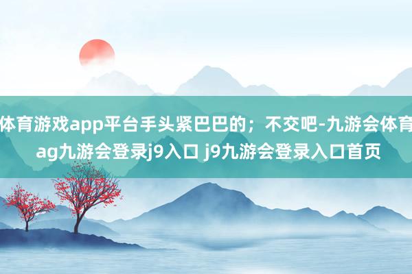 体育游戏app平台手头紧巴巴的；不交吧-九游会体育 ag九游会登录j9入口 j9九游会登录入口首页