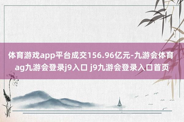 体育游戏app平台成交156.96亿元-九游会体育 ag九游会登录j9入口 j9九游会登录入口首页