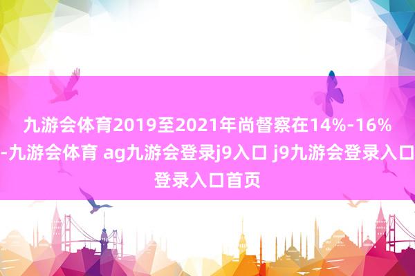 九游会体育2019至2021年尚督察在14%-16%傍边-九游会体育 ag九游会登录j9入口 j9九游会登录入口首页