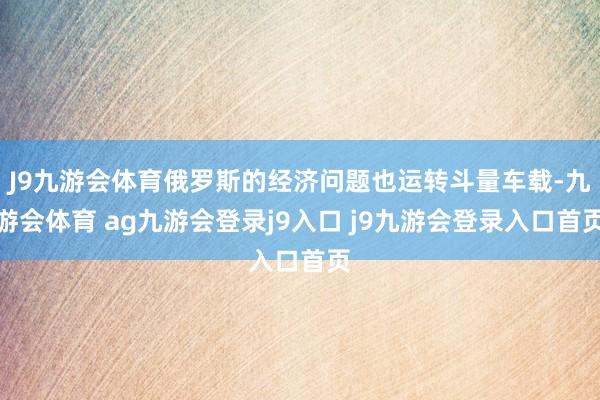 J9九游会体育俄罗斯的经济问题也运转斗量车载-九游会体育 ag九游会登录j9入口 j9九游会登录入口首页