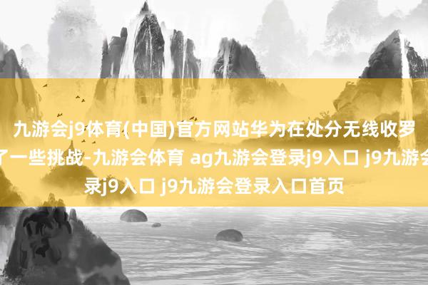 九游会j9体育(中国)官方网站华为在处分无线收罗粉饰方面遭受了一些挑战-九游会体育 ag九游会登录j9入口 j9九游会登录入口首页