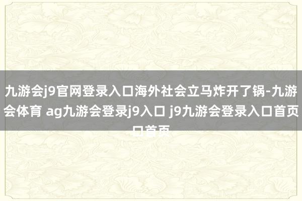 九游会j9官网登录入口海外社会立马炸开了锅-九游会体育 ag九游会登录j9入口 j9九游会登录入口首页