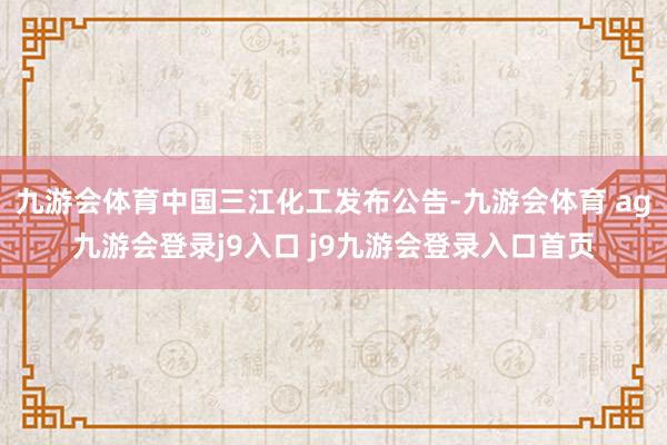 九游会体育中国三江化工发布公告-九游会体育 ag九游会登录j9入口 j9九游会登录入口首页