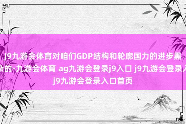 J9九游会体育对咱们GDP结构和轮廓国力的进步黑白常庞杂的-九游会体育 ag九游会登录j9入口 j9九游会登录入口首页