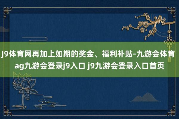 J9体育网再加上如期的奖金、福利补贴-九游会体育 ag九游会登录j9入口 j9九游会登录入口首页