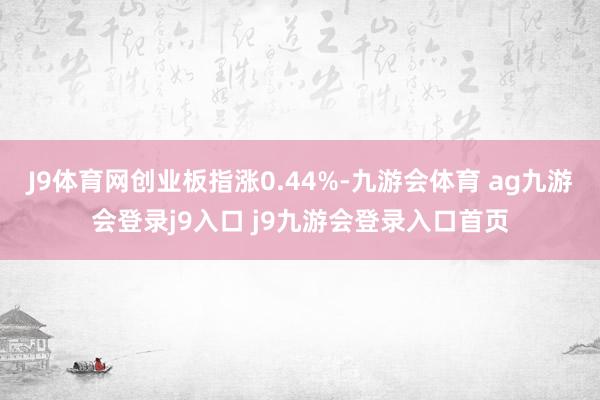 J9体育网创业板指涨0.44%-九游会体育 ag九游会登录j9入口 j9九游会登录入口首页