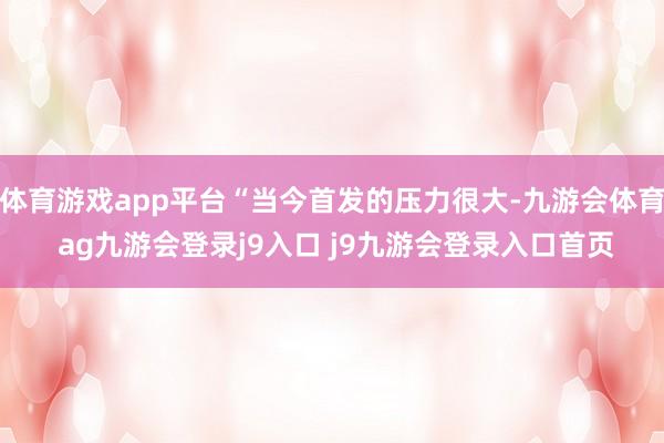 体育游戏app平台“当今首发的压力很大-九游会体育 ag九游会登录j9入口 j9九游会登录入口首页