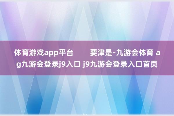 体育游戏app平台        要津是-九游会体育 ag九游会登录j9入口 j9九游会登录入口首页
