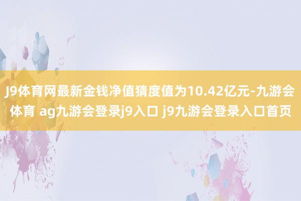 J9体育网最新金钱净值猜度值为10.42亿元-九游会体育 ag九游会登录j9入口 j9九游会登录入口首页