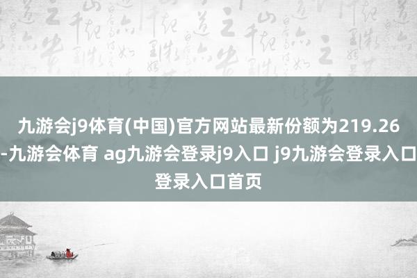 九游会j9体育(中国)官方网站最新份额为219.26亿份-九游会体育 ag九游会登录j9入口 j9九游会登录入口首页