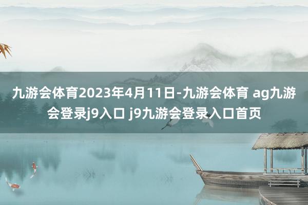 九游会体育2023年4月11日-九游会体育 ag九游会登录j9入口 j9九游会登录入口首页